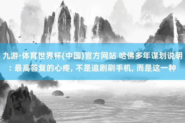 九游·体育世界杯(中国)官方网站 哈佛多年谋划说明: 最高答复的心疼， 不是追剧刷手机， 而是这一种