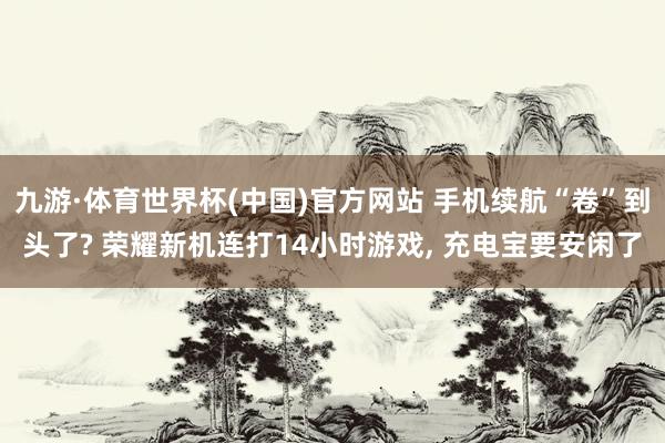 九游·体育世界杯(中国)官方网站 手机续航“卷”到头了? 荣耀新机连打14小时游戏, 充电宝要安闲了