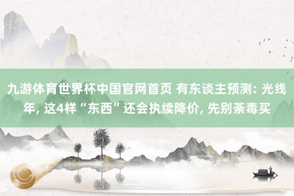 九游体育世界杯中国官网首页 有东谈主预测: 光线年, 这4样“东西”还会执续降价, 先别荼毒买