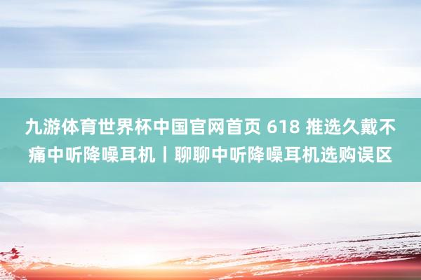九游体育世界杯中国官网首页 618 推选久戴不痛中听降噪耳机丨聊聊中听降噪耳机选购误区