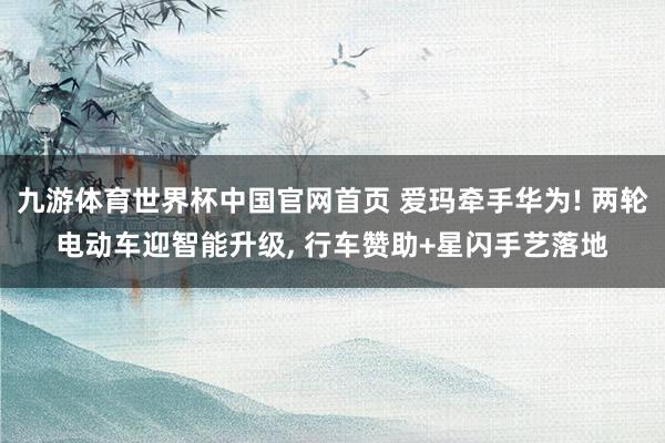 九游体育世界杯中国官网首页 爱玛牵手华为! 两轮电动车迎智能升级, 行车赞助+星闪手艺落地