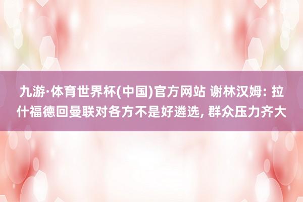 九游·体育世界杯(中国)官方网站 谢林汉姆: 拉什福德回曼联对各方不是好遴选, 群众压力齐大