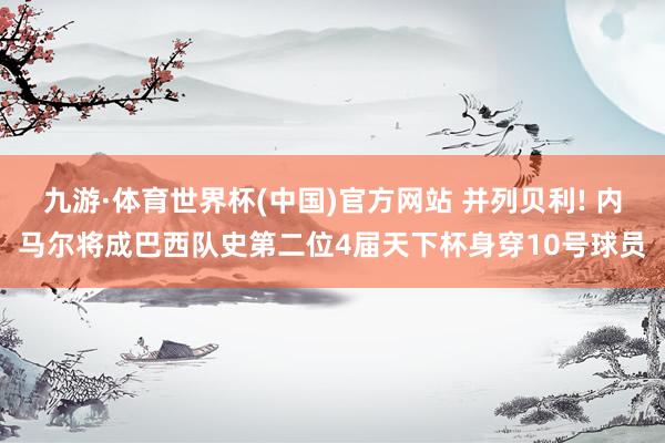 九游·体育世界杯(中国)官方网站 并列贝利! 内马尔将成巴西队史第二位4届天下杯身穿10号球员