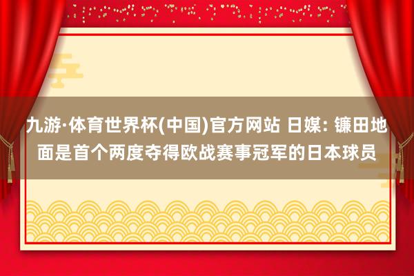 九游·体育世界杯(中国)官方网站 日媒: 镰田地面是首个两度夺得欧战赛事冠军的日本球员