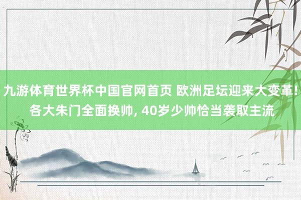 九游体育世界杯中国官网首页 欧洲足坛迎来大变革! 各大朱门全面换帅, 40岁少帅恰当袭取主流