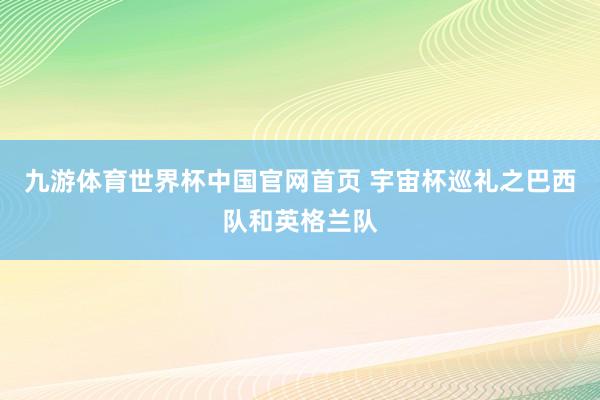 九游体育世界杯中国官网首页 宇宙杯巡礼之巴西队和英格兰队