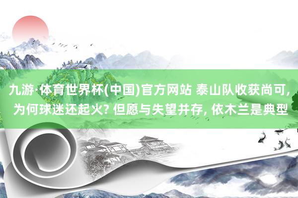 九游·体育世界杯(中国)官方网站 泰山队收获尚可, 为何球迷还起火? 但愿与失望并存, 依木兰是典型