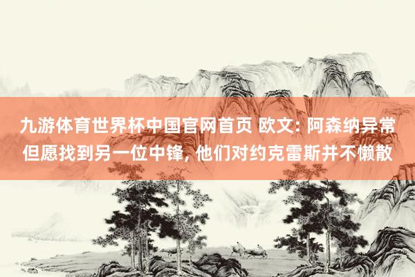 九游体育世界杯中国官网首页 欧文: 阿森纳异常但愿找到另一位中锋, 他们对约克雷斯并不懒散