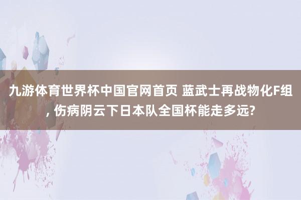 九游体育世界杯中国官网首页 蓝武士再战物化F组, 伤病阴云下日本队全国杯能走多远?