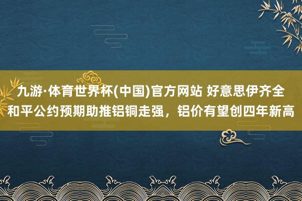 九游·体育世界杯(中国)官方网站 好意思伊齐全和平公约预期助推铝铜走强,铝价有望创四年新高
