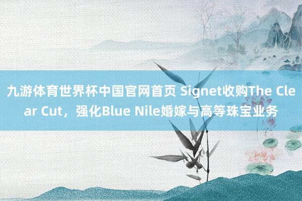 九游体育世界杯中国官网首页 Signet收购The Clear Cut，强化Blue Nile婚嫁与高等珠宝业务