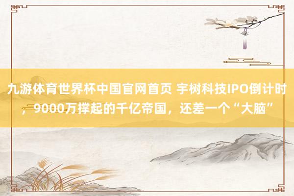 九游体育世界杯中国官网首页 宇树科技IPO倒计时,9000万撑起的千亿帝国,还差一个“大脑”