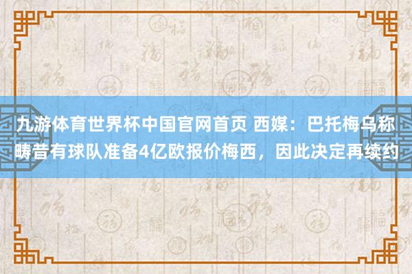 九游体育世界杯中国官网首页 西媒：巴托梅乌称畴昔有球队准备4亿欧报价梅西，因此决定再续约