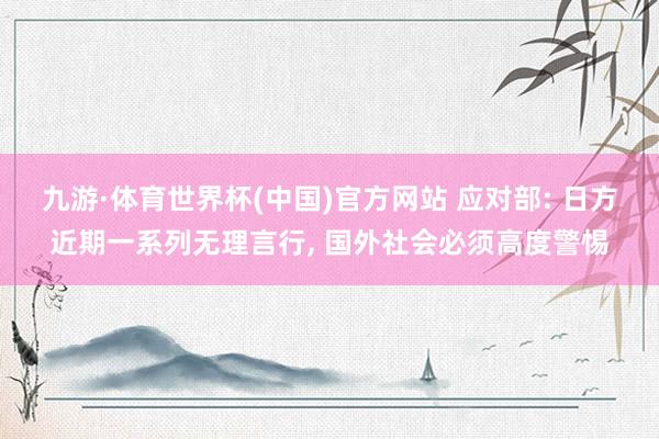 九游·体育世界杯(中国)官方网站 应对部: 日方近期一系列无理言行, 国外社会必须高度警惕