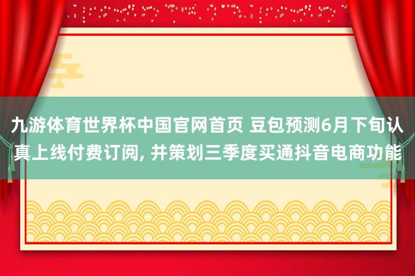 九游体育世界杯中国官网首页 豆包预测6月下旬认真上线付费订阅, 并策划三季度买通抖音电商功能
