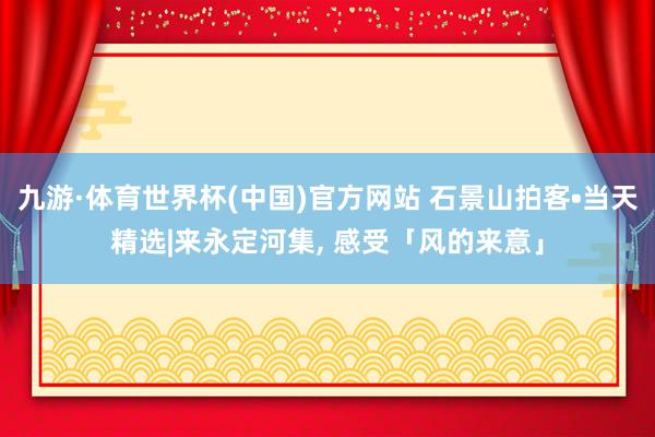 九游·体育世界杯(中国)官方网站 石景山拍客•当天精选|来永定河集, 感受「风的来意」