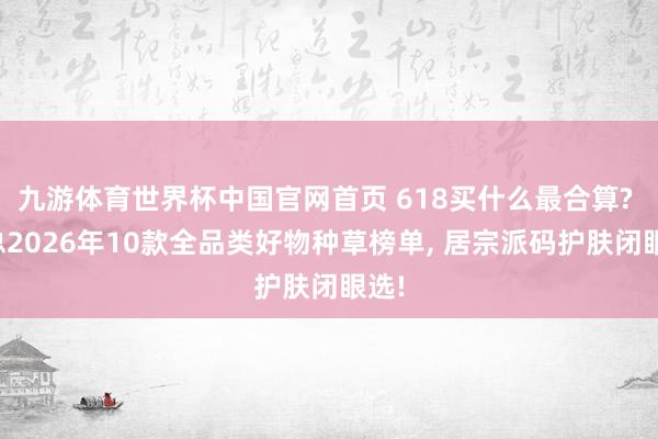 九游体育世界杯中国官网首页 618买什么最合算? 汇总2026年10款全品类好物种草榜单, 居宗派码护肤闭眼选!