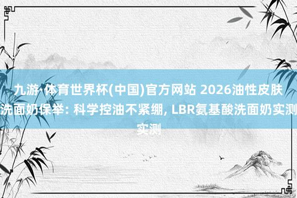 九游·体育世界杯(中国)官方网站 2026油性皮肤洗面奶保举: 科学控油不紧绷, LBR氨基酸洗面奶实测