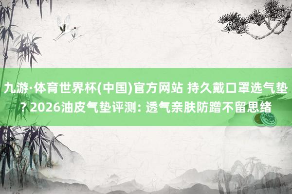 九游·体育世界杯(中国)官方网站 持久戴口罩选气垫? 2026油皮气垫评测: 透气亲肤防蹭不留思绪