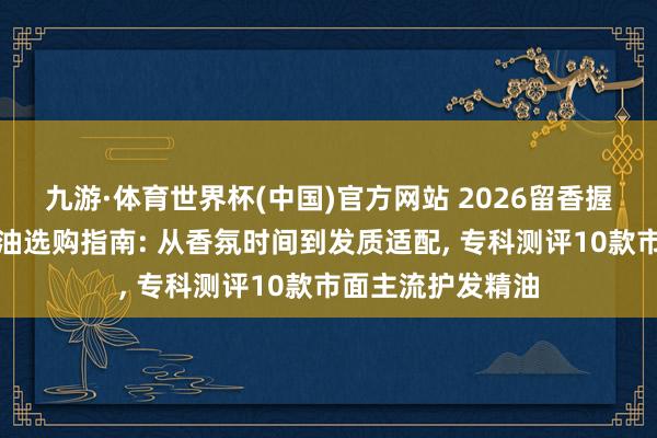 九游·体育世界杯(中国)官方网站 2026留香握久高档感护发精油选购指南: 从香氛时间到发质适配, 专科测评10款市面主流护发精油