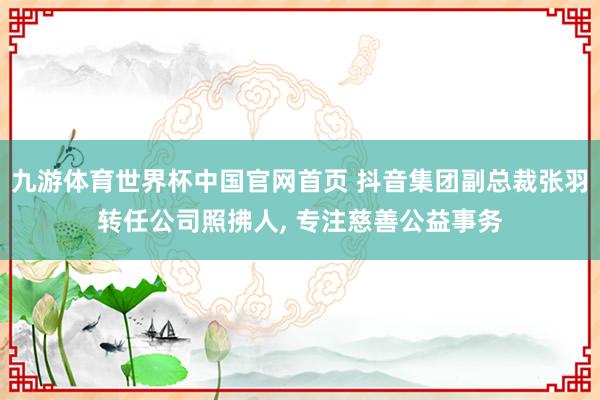 九游体育世界杯中国官网首页 抖音集团副总裁张羽转任公司照拂人, 专注慈善公益事务