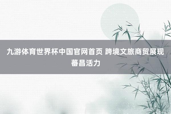 九游体育世界杯中国官网首页 跨境文旅商贸展现蕃昌活力
