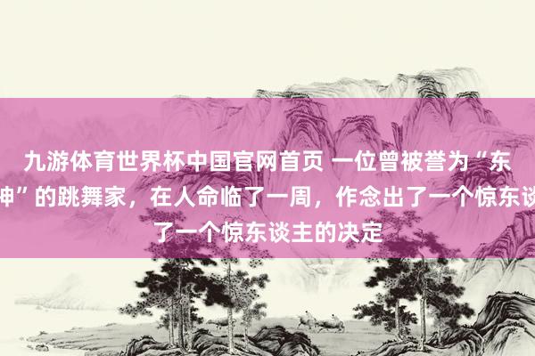 九游体育世界杯中国官网首页 一位曾被誉为“东方好意思神”的跳舞家,在人命临了一周,作念出了一个惊东谈主的决定