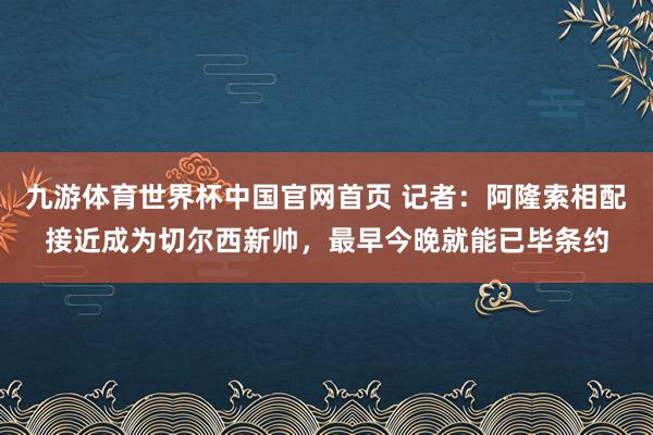 九游体育世界杯中国官网首页 记者:阿隆索相配接近成为切尔西新帅,最早今晚就能已毕条约