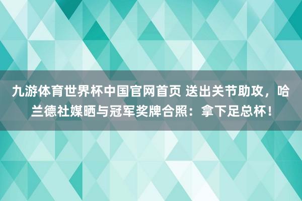 九游体育世界杯中国官网首页 送出关节助攻，哈兰德社媒晒与冠军奖牌合照：拿下足总杯！