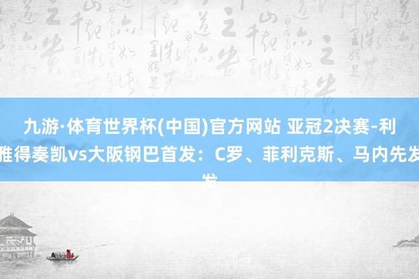 九游·体育世界杯(中国)官方网站 亚冠2决赛-利雅得奏凯vs大阪钢巴首发:C罗、菲利克斯、马内先发