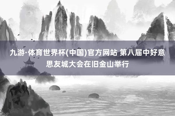 九游·体育世界杯(中国)官方网站 第八届中好意思友城大会在旧金山举行