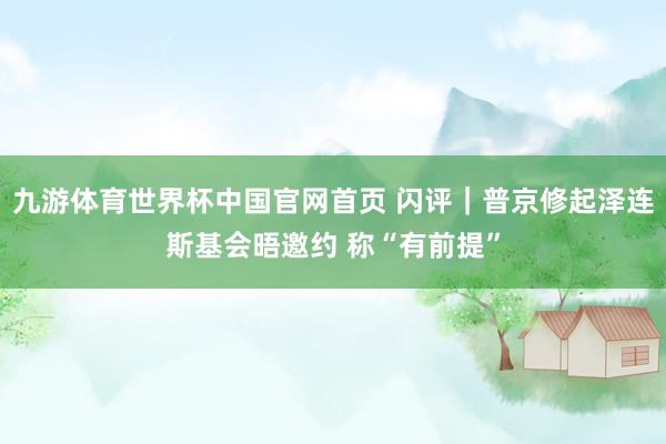 九游体育世界杯中国官网首页 闪评|普京修起泽连斯基会晤邀约 称“有前提”