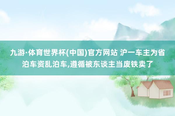 九游·体育世界杯(中国)官方网站 沪一车主为省泊车资乱泊车，遵循被东谈主当废铁卖了