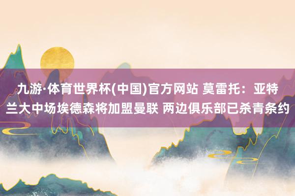 九游·体育世界杯(中国)官方网站 莫雷托：亚特兰大中场埃德森将加盟曼联 两边俱乐部已杀青条约