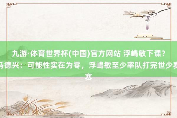 九游·体育世界杯(中国)官方网站 浮嶋敏下课?马德兴:可能性实在为零,浮嶋敏至少率队打完世少赛