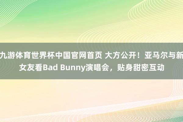 九游体育世界杯中国官网首页 大方公开!亚马尔与新女友看Bad Bunny演唱会,贴身甜密互动