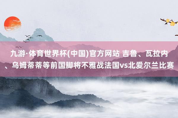 九游·体育世界杯(中国)官方网站 吉鲁、瓦拉内、乌姆蒂蒂等前国脚将不雅战法国vs北爱尔兰比赛