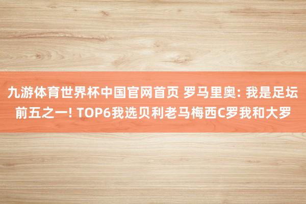 九游体育世界杯中国官网首页 罗马里奥: 我是足坛前五之一! TOP6我选贝利老马梅西C罗我和大罗