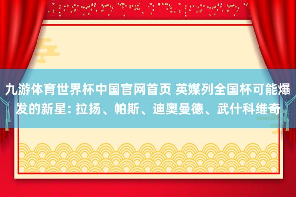 九游体育世界杯中国官网首页 英媒列全国杯可能爆发的新星: 拉扬、帕斯、迪奥曼德、武什科维奇
