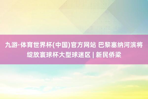 九游·体育世界杯(中国)官方网站 巴黎塞纳河滨将绽放寰球杯大型球迷区 | 新民侨梁