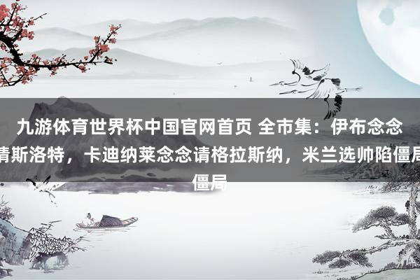 九游体育世界杯中国官网首页 全市集:伊布念念请斯洛特,卡迪纳莱念念请格拉斯纳,米兰选帅陷僵局