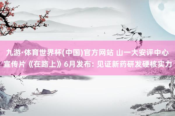 九游·体育世界杯(中国)官方网站 山一大安评中心宣传片《在路上》6月发布: 见证新药研发硬核实力