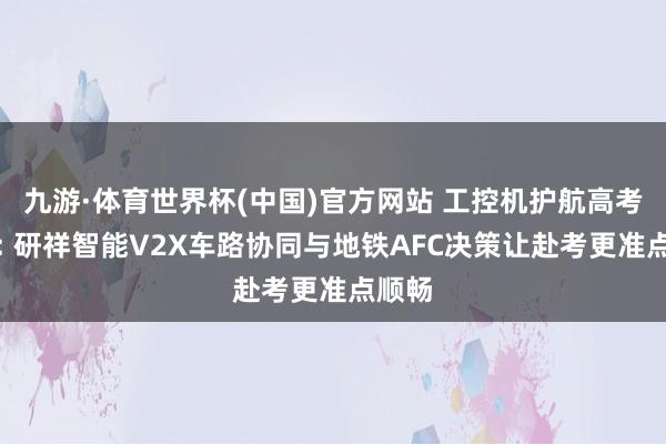九游·体育世界杯(中国)官方网站 工控机护航高考交通: 研祥智能V2X车路协同与地铁AFC决策让赴考更准点顺畅