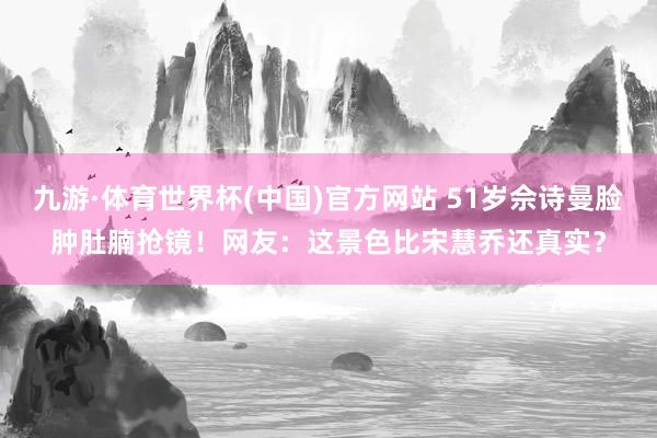 九游·体育世界杯(中国)官方网站 51岁佘诗曼脸肿肚腩抢镜!网友:这景色比宋慧乔还真实?