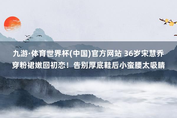 九游·体育世界杯(中国)官方网站 36岁宋慧乔穿粉裙嫩回初恋!告别厚底鞋后小蛮腰太吸睛