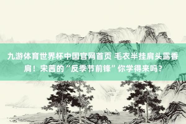 九游体育世界杯中国官网首页 毛衣半挂肩头露香肩!宋茜的“反季节前锋”你学得来吗?