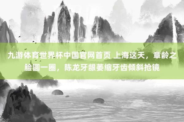 九游体育世界杯中国官网首页 上海这天,章龄之脸圆一圈,陈龙牙龈萎缩牙齿倾斜抢镜