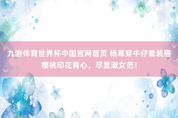 九游体育世界杯中国官网首页 杨幂穿牛仔套装搭樱桃印花背心，尽显淑女范！