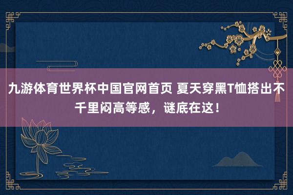 九游体育世界杯中国官网首页 夏天穿黑T恤搭出不千里闷高等感,谜底在这!