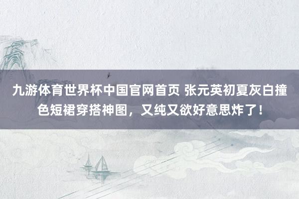 九游体育世界杯中国官网首页 张元英初夏灰白撞色短裙穿搭神图,又纯又欲好意思炸了!
